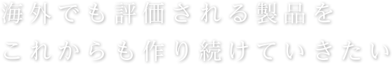 海外でも評価される製品をこれからも作り続けていきたい